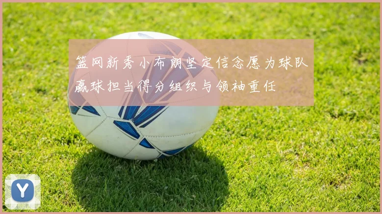 篮网新秀小布朗坚定信念愿为球队赢球担当得分组织与领袖重任