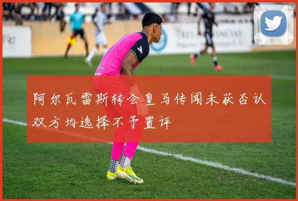 阿尔瓦雷斯转会皇马传闻未获否认双方均选择不予置评