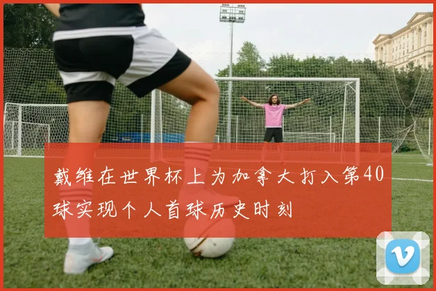 戴维在世界杯上为加拿大打入第40球实现个人首球历史时刻