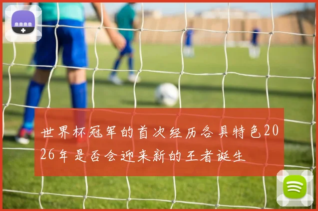 世界杯冠军的首次经历各具特色2026年是否会迎来新的王者诞生