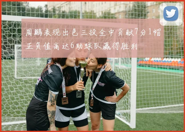 周鹏表现出色三投全中贡献7分1帽正负值高达6助球队赢得胜利