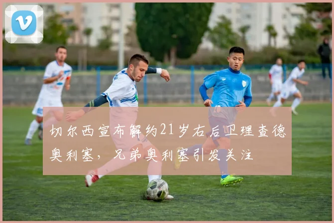 切尔西宣布解约21岁右后卫理查德奥利塞，兄弟奥利塞引发关注