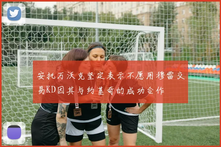 安托万沃克坚定表示不愿用穆雷交易KD因其与约基奇的成功合作
