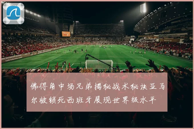 佛得角中场兄弟揭秘战术秘诀亚马尔被锁死西班牙展现世界级水平