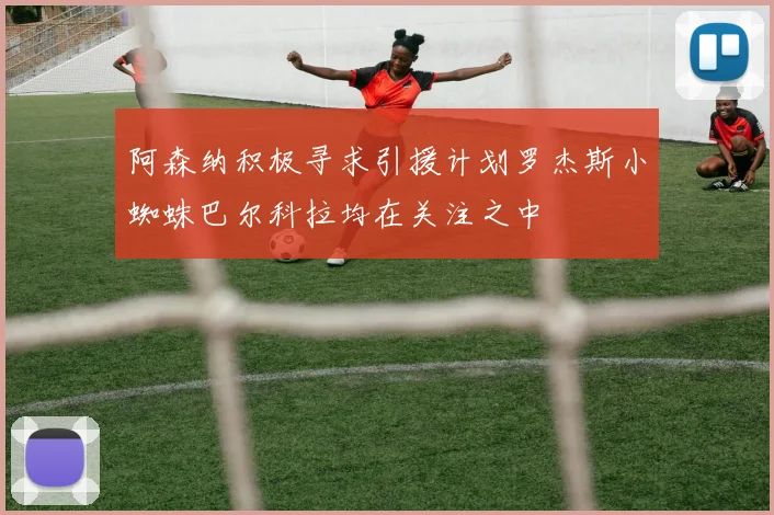 阿森纳积极寻求引援计划罗杰斯小蜘蛛巴尔科拉均在关注之中