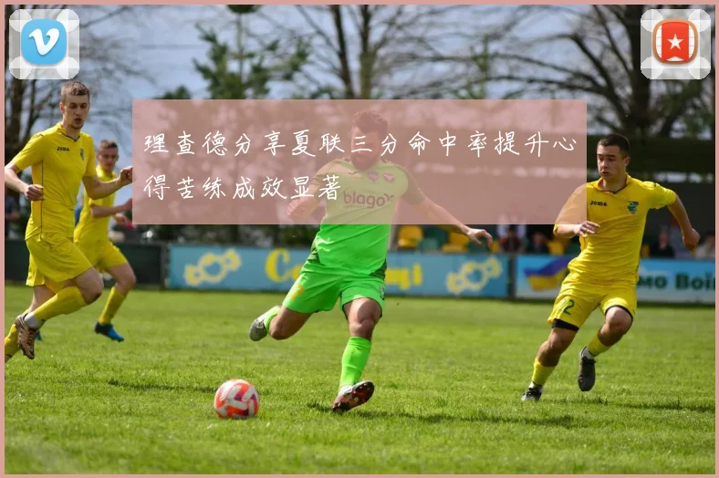 理查德分享夏联三分命中率提升心得苦练成效显著