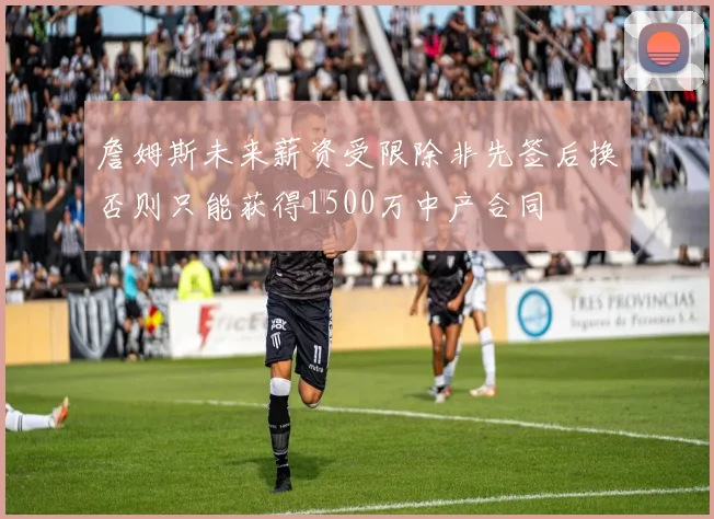 詹姆斯未来薪资受限除非先签后换否则只能获得1500万中产合同