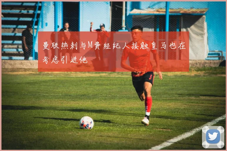 曼联热刺与M费经纪人接触皇马也在考虑引进他