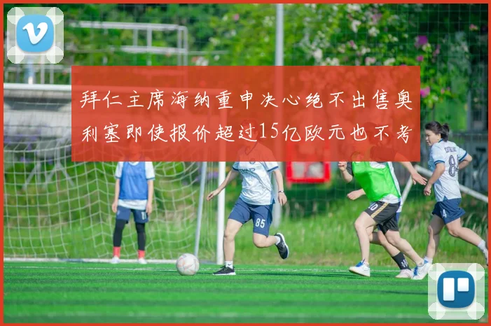 拜仁主席海纳重申决心绝不出售奥利塞即使报价超过15亿欧元也不考虑