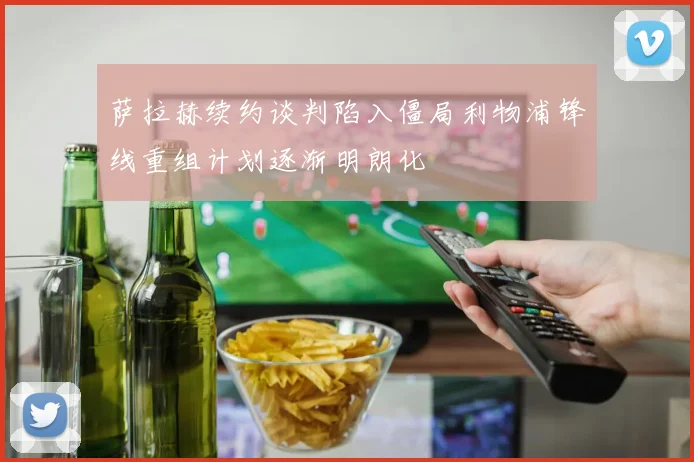 萨拉赫续约谈判陷入僵局利物浦锋线重组计划逐渐明朗化