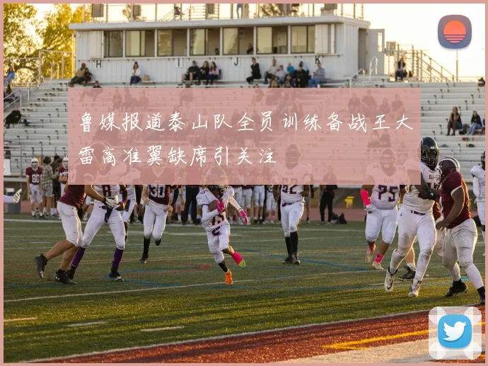 鲁媒报道泰山队全员训练备战王大雷高准翼缺席引关注