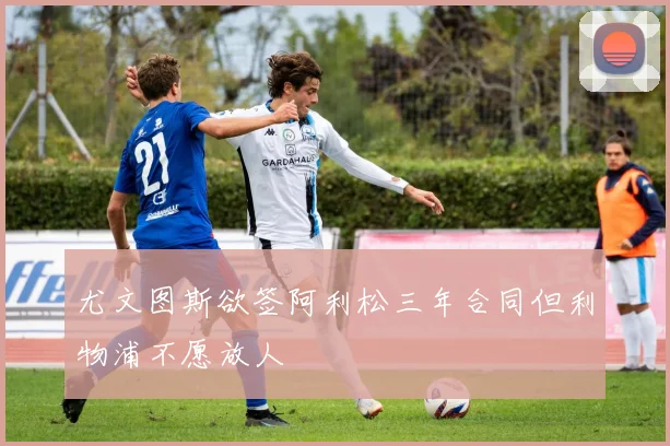 尤文图斯欲签阿利松三年合同但利物浦不愿放人