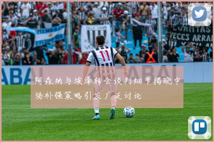 阿森纳与埃泽转会谈判细节揭晓中场补强策略引发广泛讨论