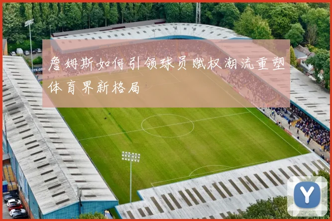 詹姆斯如何引领球员赋权潮流重塑体育界新格局