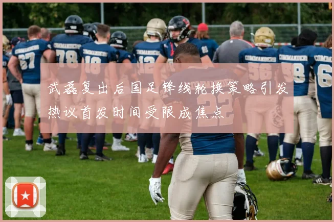 武磊复出后国足锋线轮换策略引发热议首发时间受限成焦点