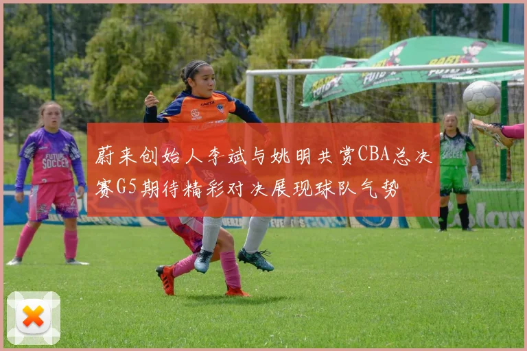 蔚来创始人李斌与姚明共赏CBA总决赛G5期待精彩对决展现球队气势