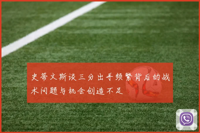 史蒂文斯谈三分出手频繁背后的战术问题与机会创造不足
