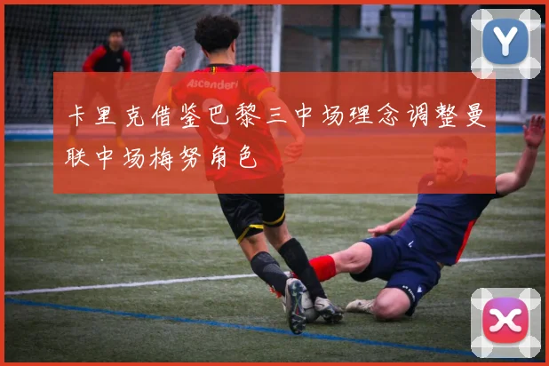 卡里克借鉴巴黎三中场理念调整曼联中场梅努角色
