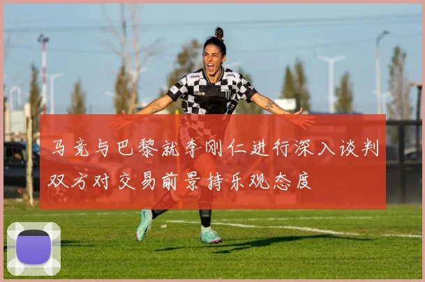 马竞与巴黎就李刚仁进行深入谈判双方对交易前景持乐观态度