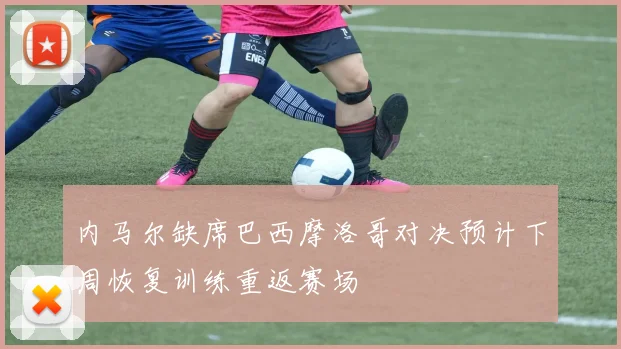 内马尔缺席巴西摩洛哥对决预计下周恢复训练重返赛场